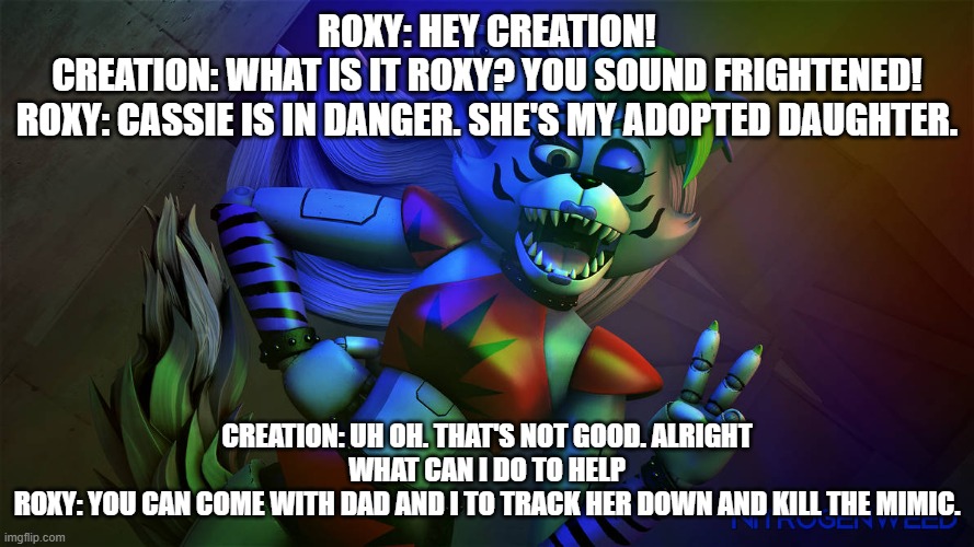 roxy asks creation for help | ROXY: HEY CREATION!
CREATION: WHAT IS IT ROXY? YOU SOUND FRIGHTENED!
ROXY: CASSIE IS IN DANGER. SHE'S MY ADOPTED DAUGHTER. CREATION: UH OH. THAT'S NOT GOOD. ALRIGHT WHAT CAN I DO TO HELP
ROXY: YOU CAN COME WITH DAD AND I TO TRACK HER DOWN AND KILL THE MIMIC. | image tagged in fnaf security breach | made w/ Imgflip meme maker