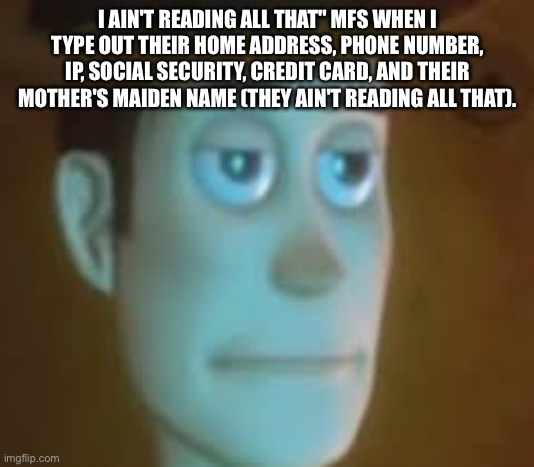 I AIN'T READING ALL THAT" MFS WHEN I TYPE OUT THEIR HOME ADDRESS, PHONE NUMBER, IP, SOCIAL SECURITY, CREDIT CARD, AND THEIR MOTHER'S MAIDEN NAME (THEY AIN'T READING ALL THAT). | made w/ Imgflip meme maker