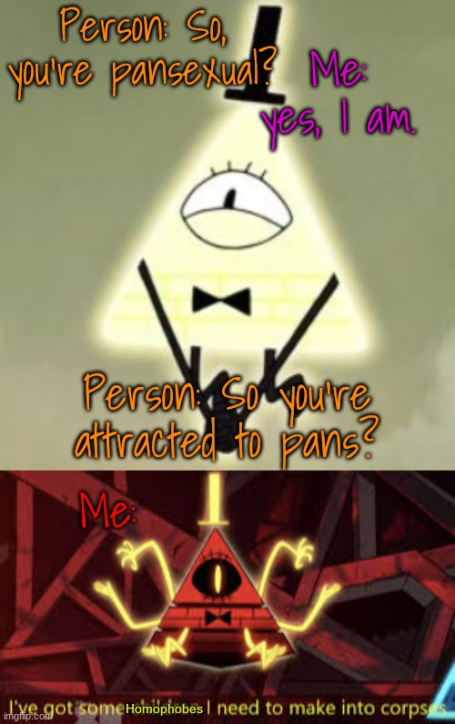 I hate life I hate life I hate life I hate life | Person: So, you're pansexual? Me: yes, I am. Person: So you're attracted to pans? Me:; Homophobes | image tagged in cute bill cipher,i ve got some children i need to make into corpses,i hate life,put me out of my suffering | made w/ Imgflip meme maker
