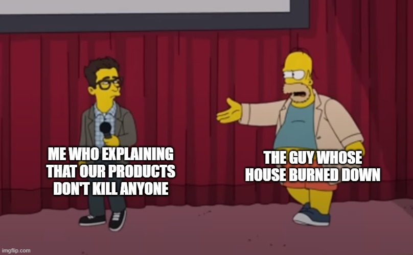 . | THE GUY WHOSE HOUSE BURNED DOWN; ME WHO EXPLAINING 
THAT OUR PRODUCTS 
DON'T KILL ANYONE | image tagged in homer interrupt on stage | made w/ Imgflip meme maker