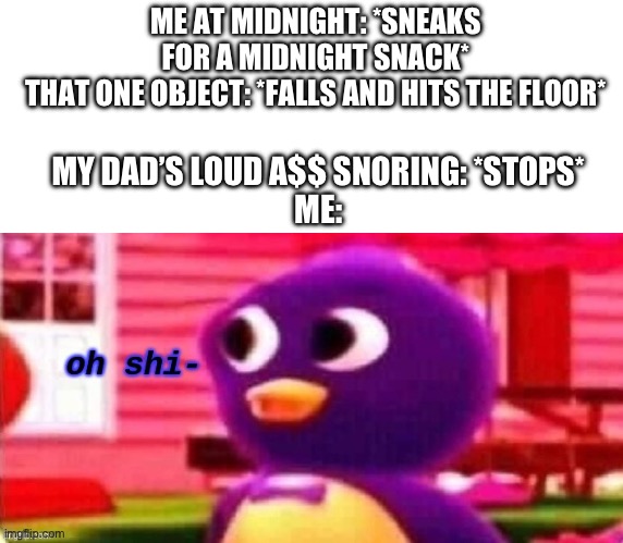 This is the end of me here | ME AT MIDNIGHT: *SNEAKS FOR A MIDNIGHT SNACK*
THAT ONE OBJECT: *FALLS AND HITS THE FLOOR*; MY DAD’S LOUD A$$ SNORING: *STOPS*
ME: | image tagged in oh shi-,relatable memes,oh no | made w/ Imgflip meme maker