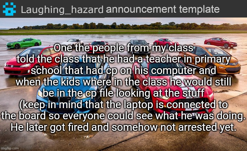 Interesting/weird stories #4 | One the people from my class told the class that he had a teacher in primary school that had cp on his computer and when the kids where in the class he would still be in the cp file looking at the stuff (keep in mind that the laptop is connected to the board so everyone could see what he was doing.
He later got fired and somehow not arrested yet. | image tagged in lh announcement template,pedophile,wtf,cursed,stories | made w/ Imgflip meme maker