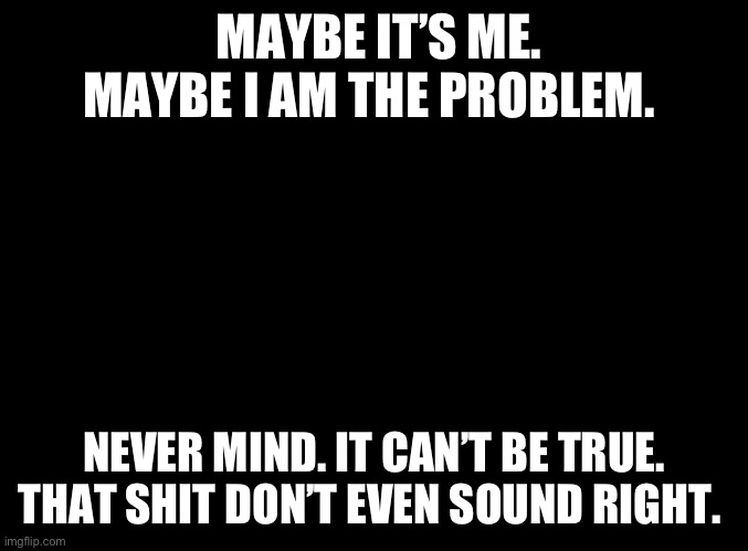 Maybe I’m the problem | MAYBE IT’S ME. MAYBE I AM THE PROBLEM. NEVER MIND. IT CAN’T BE TRUE. THAT SHIT DON’T EVEN SOUND RIGHT. | image tagged in modern problems require modern solutions,self esteem,arrogant rich man,deep thoughts,first world problems,guilty | made w/ Imgflip meme maker
