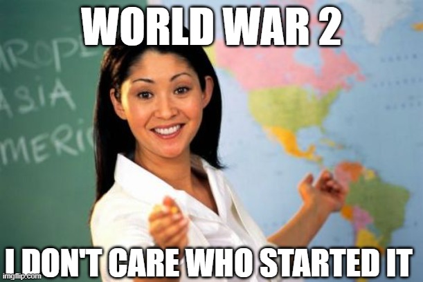 every teacher ever | WORLD WAR 2; I DON'T CARE WHO STARTED IT | image tagged in memes,unhelpful high school teacher | made w/ Imgflip meme maker