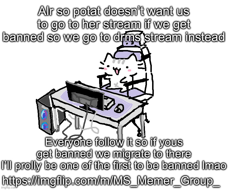 Basil | Alr so potat doesn’t want us to go to her stream if we get banned so we go to drms stream instead; Everyone follow it so if yous get banned we migrate to there
I’ll prolly be one of the first to be banned lmao; https://imgflip.com/m/MS_Memer_Group_ | image tagged in basil | made w/ Imgflip meme maker