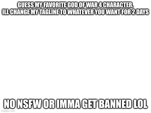 dont spam characters untill its right either. each user has 2 tries | GUESS MY FAVORITE GOD OF WAR 4 CHARACTER. ILL CHANGE MY TAGLINE TO WHATEVER YOU WANT FOR 2 DAYS; NO NSFW OR IMMA GET BANNED LOL | image tagged in oh wow are you actually reading these tags | made w/ Imgflip meme maker