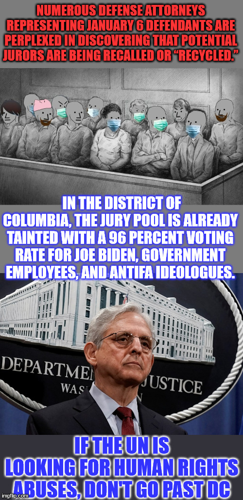 ”Are there any jurors left in DC? What is going on here?”...  Injustice in America | NUMEROUS DEFENSE ATTORNEYS REPRESENTING JANUARY 6 DEFENDANTS ARE PERPLEXED IN DISCOVERING THAT POTENTIAL JURORS ARE BEING RECALLED OR “RECYCLED.”; IN THE DISTRICT OF COLUMBIA, THE JURY POOL IS ALREADY TAINTED WITH A 96 PERCENT VOTING RATE FOR JOE BIDEN, GOVERNMENT EMPLOYEES, AND ANTIFA IDEOLOGUES. IF THE UN IS LOOKING FOR HUMAN RIGHTS ABUSES, DON'T GO PAST DC | image tagged in criminal,biden,doj,human rights,crime | made w/ Imgflip meme maker