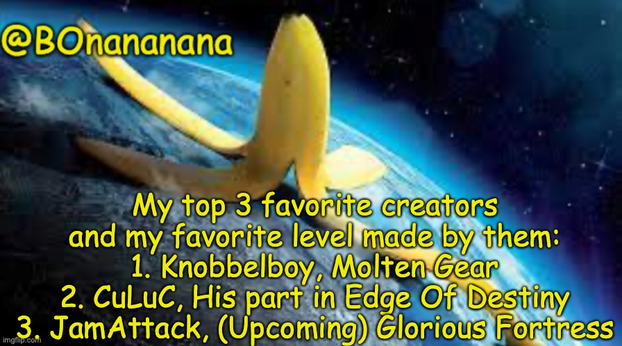 Dunno, just bored af | My top 3 favorite creators and my favorite level made by them:
1. Knobbelboy, Molten Gear
2. CuLuC, His part in Edge Of Destiny
3. JamAttack, (Upcoming) Glorious Fortress | image tagged in bonananana announcement template | made w/ Imgflip meme maker