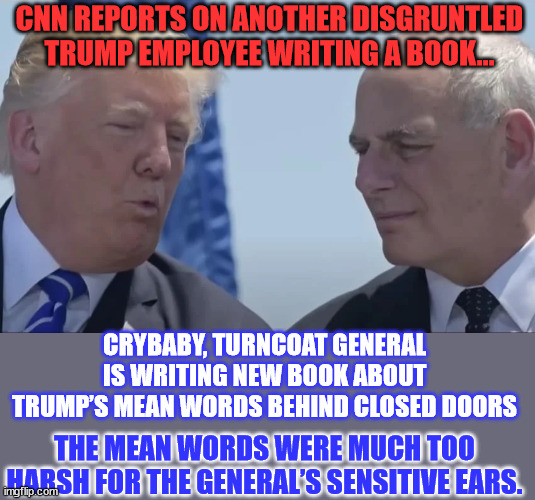 It's a new low for Judas Kelly | CNN REPORTS ON ANOTHER DISGRUNTLED TRUMP EMPLOYEE WRITING A BOOK... CRYBABY, TURNCOAT GENERAL IS WRITING NEW BOOK ABOUT TRUMP’S MEAN WORDS BEHIND CLOSED DOORS; THE MEAN WORDS WERE MUCH TOO HARSH FOR THE GENERAL’S SENSITIVE EARS. | image tagged in crybaby,general,hate,trump | made w/ Imgflip meme maker