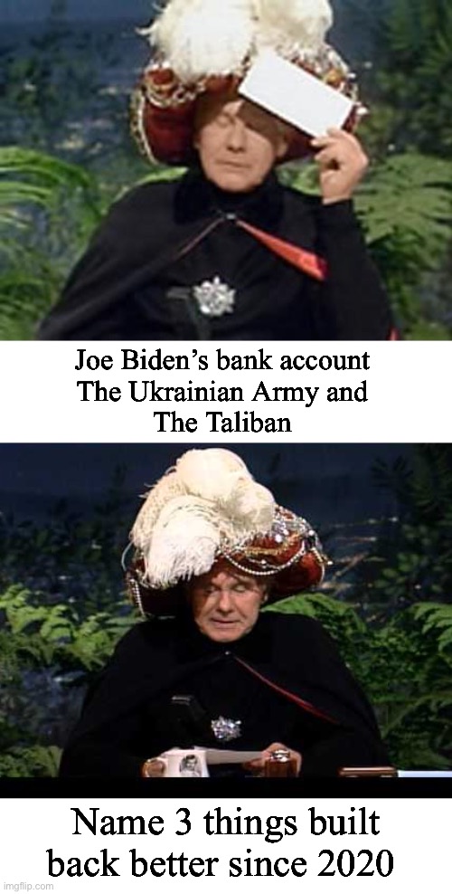 Very short list of improvements since Joe took over | Joe Biden’s bank account 
The Ukrainian Army and 
The Taliban; Name 3 things built back better since 2020 | image tagged in carnac the magnificent,politics lol,memes,joe biden | made w/ Imgflip meme maker