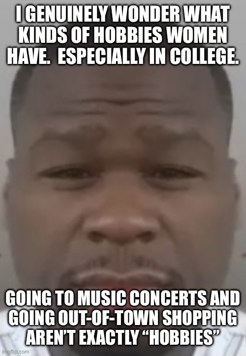 Fifty cent | I GENUINELY WONDER WHAT KINDS OF HOBBIES WOMEN HAVE.  ESPECIALLY IN COLLEGE. GOING TO MUSIC CONCERTS AND
GOING OUT-OF-TOWN SHOPPING
AREN’T EXACTLY “HOBBIES” | image tagged in fifty cent | made w/ Imgflip meme maker