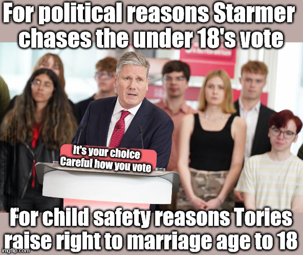 For political reasons Starmer chases the under 18's (Child) vote | For political reasons Starmer 
chases the under 18's vote; It's your choice
Careful how you vote; Starmer acting like a 'Paedo'; Grown man Chasing 16 yr olds Careful how you vote Starmer's EU exchange deal #People Trafficking #Starmer to Betray Britain; #Immigration #Starmerout #Labour #wearecorbyn #KeirStarmer #DianeAbbott #McDonnell #cultofcorbyn #labourisdead #labourracism #socialistsunday #nevervotelabour #socialistanyday #Antisemitism #Savile #SavileGate #Paedo #Worboys #GroomingGangs #Paedophile #IllegalImmigration #Immigrants #Invasion #Starmeriswrong #SirSoftie #SirSofty #Blair #Steroids #BibbyStockholm #Barge #burdonsharing #QuidProQuo; EU Migrant Exchange Deal? #Burden Sharing #QuidProQuo #100,000 #children #Kids; Chasing children for votes? For child safety reasons Tories raise right to marriage age to 18 | image tagged in starmer - chasing the child vote,illegal immigration,labourisdead,stop boats rwanda echr,20 mph ulez eu 4th tier,just stop oil | made w/ Imgflip meme maker