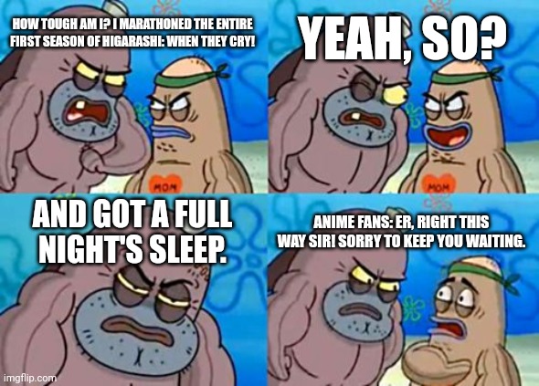 My Fellow Anime Fans are Wusses LOL | YEAH, SO? HOW TOUGH AM I? I MARATHONED THE ENTIRE FIRST SEASON OF HIGARASHI: WHEN THEY CRY! AND GOT A FULL NIGHT'S SLEEP. ANIME FANS: ER, RIGHT THIS WAY SIR! SORRY TO KEEP YOU WAITING. | image tagged in memes,how tough are you | made w/ Imgflip meme maker