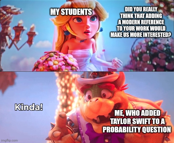 Bowser peach | MY STUDENTS; DID YOU REALLY THINK THAT ADDING A MODERN REFERENCE TO YOUR WORK WOULD MAKE US MORE INTERESTED? ME, WHO ADDED TAYLOR SWIFT TO A PROBABILITY QUESTION | image tagged in kinda | made w/ Imgflip meme maker