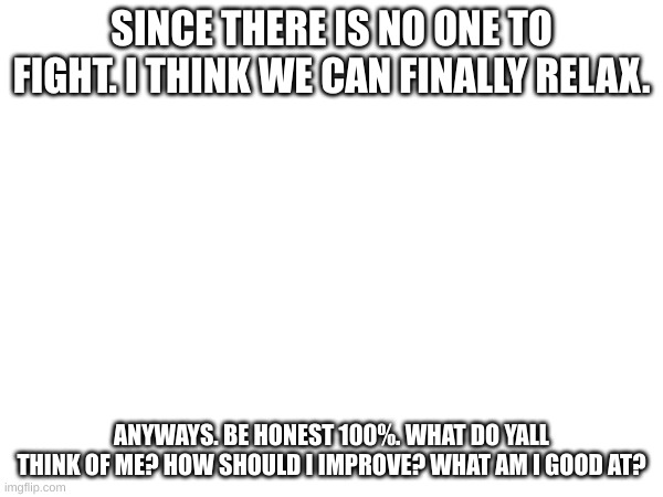 ill ask everyone excluding vic. | SINCE THERE IS NO ONE TO FIGHT. I THINK WE CAN FINALLY RELAX. ANYWAYS. BE HONEST 100%. WHAT DO YALL THINK OF ME? HOW SHOULD I IMPROVE? WHAT AM I GOOD AT? | made w/ Imgflip meme maker