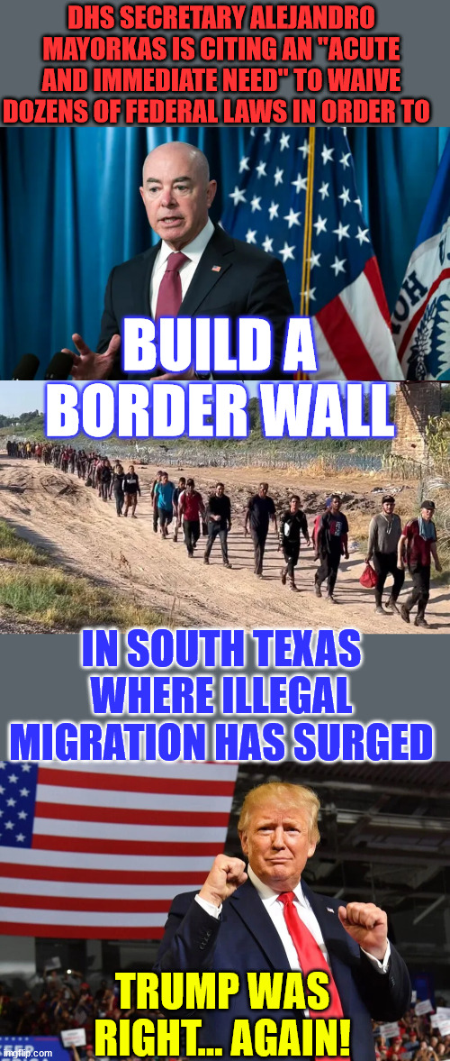 Trump was right again... Biden regime going to build more border wall... | DHS SECRETARY ALEJANDRO MAYORKAS IS CITING AN "ACUTE AND IMMEDIATE NEED" TO WAIVE DOZENS OF FEDERAL LAWS IN ORDER TO; BUILD A BORDER WALL; IN SOUTH TEXAS WHERE ILLEGAL MIGRATION HAS SURGED; TRUMP WAS RIGHT... AGAIN! | image tagged in illegal immigration,border wall,secure the border | made w/ Imgflip meme maker