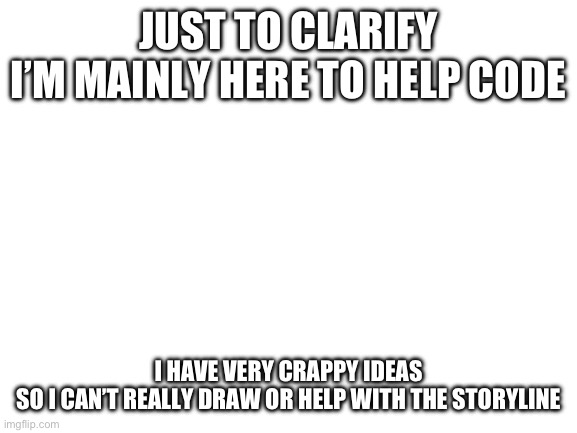 I mean I’ll try but it’ll probably just be a few Easter egg ideas at best | JUST TO CLARIFY
I’M MAINLY HERE TO HELP CODE; I HAVE VERY CRAPPY IDEAS
SO I CAN’T REALLY DRAW OR HELP WITH THE STORYLINE | image tagged in blank white template | made w/ Imgflip meme maker