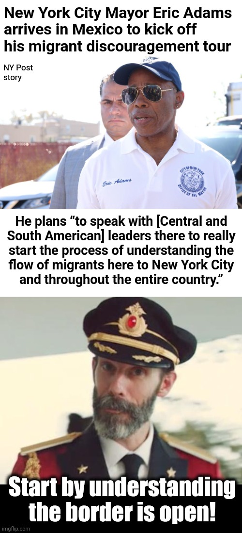 It never ends well when democrats try to understand things | New York City Mayor Eric Adams
arrives in Mexico to kick off
his migrant discouragement tour; NY Post
story; He plans “to speak with [Central and
South American] leaders there to really
start the process of understanding the
flow of migrants here to New York City
and throughout the entire country.”; Start by understanding the border is open! | image tagged in captain obvious,memes,new york city,eric adams,mexico,migrants | made w/ Imgflip meme maker