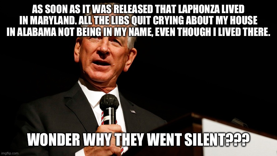 Tommy Tuberville, enemy of America, saying something stupid | AS SOON AS IT WAS RELEASED THAT LAPHONZA LIVED IN MARYLAND. ALL THE LIBS QUIT CRYING ABOUT MY HOUSE IN ALABAMA NOT BEING IN MY NAME, EVEN THOUGH I LIVED THERE. WONDER WHY THEY WENT SILENT??? | image tagged in tommy tuberville enemy of america saying something stupid | made w/ Imgflip meme maker