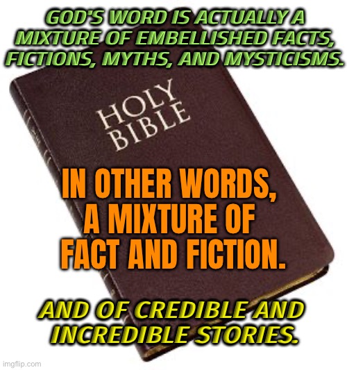 God's Word Is Actually A Mixture Of Fact And Fiction. | GOD'S WORD IS ACTUALLY A MIXTURE OF EMBELLISHED FACTS, FICTIONS, MYTHS, AND MYSTICISMS. IN OTHER WORDS, 
A MIXTURE OF 
FACT AND FICTION. AND OF CREDIBLE AND 
INCREDIBLE STORIES. | image tagged in holy bible,god,anti-religion,god religion universe,bible,they hated jesus because he told them the truth | made w/ Imgflip meme maker