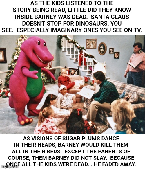 Barney..No!! | AS THE KIDS LISTENED TO THE STORY BEING READ, LITTLE DID THEY KNOW INSIDE BARNEY WAS DEAD.  SANTA CLAUS DOESN'T STOP FOR DINOSAURS, YOU SEE.  ESPECIALLY IMAGINARY ONES YOU SEE ON TV. AS VISIONS OF SUGAR PLUMS DANCE IN THEIR HEADS, BARNEY WOULD KILL THEM ALL IN THEIR BEDS.  EXCEPT THE PARENTS OF COURSE, THEM BARNEY DID NOT SLAY.  BECAUSE ONCE ALL THE KIDS WERE DEAD... HE FADED AWAY. | image tagged in barney the dinosaur,christmas,dark humor,nursery rhymes,murder | made w/ Imgflip meme maker