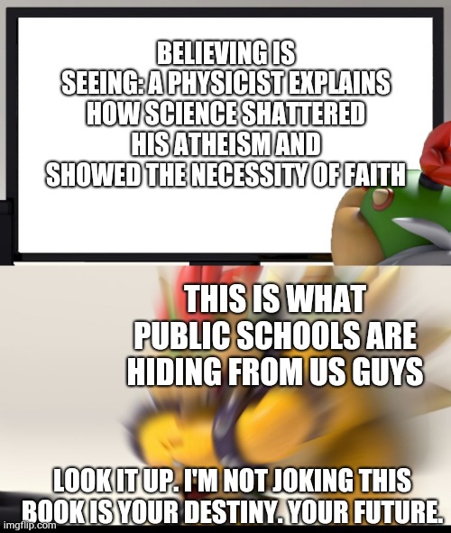 I am 100% serious. | BELIEVING IS SEEING: A PHYSICIST EXPLAINS HOW SCIENCE SHATTERED HIS ATHEISM AND SHOWED THE NECESSITY OF FAITH; THIS IS WHAT PUBLIC SCHOOLS ARE HIDING FROM US GUYS; LOOK IT UP. I'M NOT JOKING THIS BOOK IS YOUR DESTINY. YOUR FUTURE. | image tagged in bowser and bowser jr nsfw | made w/ Imgflip meme maker