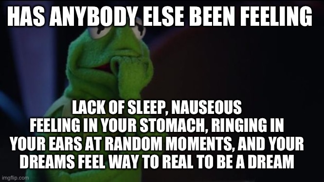 Has anybody else been feeling like this | HAS ANYBODY ELSE BEEN FEELING; LACK OF SLEEP, NAUSEOUS FEELING IN YOUR STOMACH, RINGING IN YOUR EARS AT RANDOM MOMENTS, AND YOUR DREAMS FEEL WAY TO REAL TO BE A DREAM | image tagged in kermit worried face,true,scary,memes | made w/ Imgflip meme maker