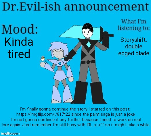 Yes shiver, it's connected to that thing I sent you in memechat. Don't tell anyone. | Kinda tired; Storyshift: double edged blade; I'm finally gonna continue the story I started on this post: 
https://imgflip.com/i/817t22 since the paint saga is just a joke I'm not gonna continue it any further because I need to work on real lore again. Just remember I'm still busy with IRL stuff so it might take a while | image tagged in dr evil-ish new announcement template | made w/ Imgflip meme maker