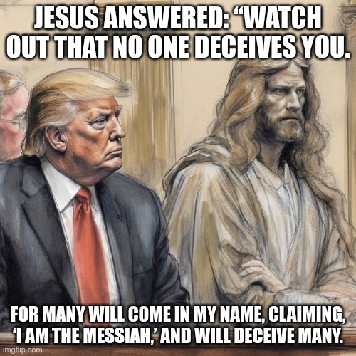 Matthew 24:4-11 | JESUS ANSWERED: “WATCH OUT THAT NO ONE DECEIVES YOU. FOR MANY WILL COME IN MY NAME, CLAIMING, ‘I AM THE MESSIAH,’ AND WILL DECEIVE MANY. | image tagged in trump,christ,evil,anti-christ,fascist,moron | made w/ Imgflip meme maker