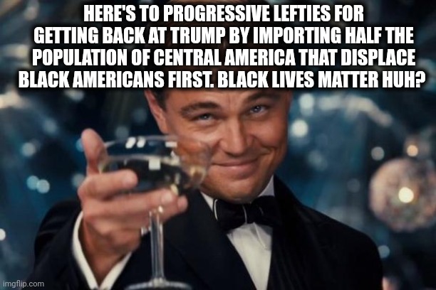 Leonardo Dicaprio Cheers Meme | HERE'S TO PROGRESSIVE LEFTIES FOR GETTING BACK AT TRUMP BY IMPORTING HALF THE POPULATION OF CENTRAL AMERICA THAT DISPLACE BLACK AMERICANS FI | image tagged in memes,leonardo dicaprio cheers | made w/ Imgflip meme maker