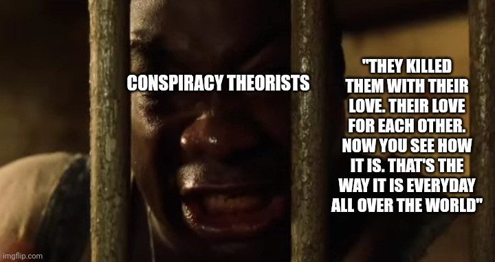 Do it for your neighbor | "THEY KILLED THEM WITH THEIR LOVE. THEIR LOVE FOR EACH OTHER. NOW YOU SEE HOW IT IS. THAT'S THE WAY IT IS EVERYDAY ALL OVER THE WORLD"; CONSPIRACY THEORISTS | made w/ Imgflip meme maker