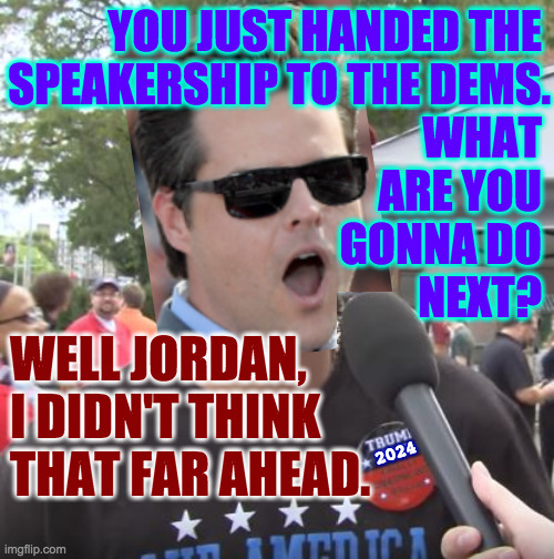 "Act first, think later." - Matt Gaetz | YOU JUST HANDED THE 
SPEAKERSHIP TO THE DEMS.
WHAT 
ARE YOU 
GONNA DO 
NEXT? WELL JORDAN,
I DIDN'T THINK
THAT FAR AHEAD. 2024 | image tagged in trump supporter,matt gaetz,memes,doghouse,liz for speaker,or mitt | made w/ Imgflip meme maker