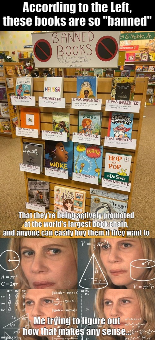 "Banned" books | According to the Left, these books are so "banned"; That they're being actively promoted at the world's largest book chain, and anyone can easily buy them if they want to; Me trying to figure out how that makes any sense... | image tagged in memes,books,woke,liberal logic,banned,cognitive dissonance | made w/ Imgflip meme maker