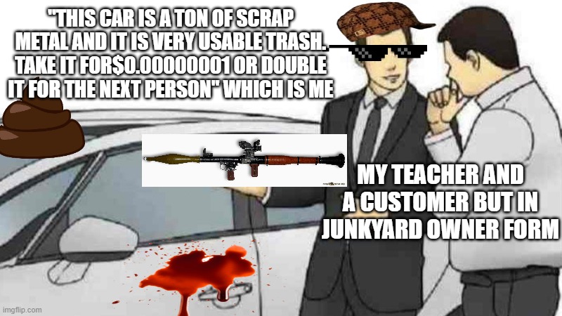 me at school 100000% of the time | "THIS CAR IS A TON OF SCRAP METAL AND IT IS VERY USABLE TRASH. TAKE IT FOR$0.00000001 OR DOUBLE IT FOR THE NEXT PERSON" WHICH IS ME; MY TEACHER AND A CUSTOMER BUT IN JUNKYARD OWNER FORM | image tagged in memes,car salesman slaps roof of car,cars | made w/ Imgflip meme maker