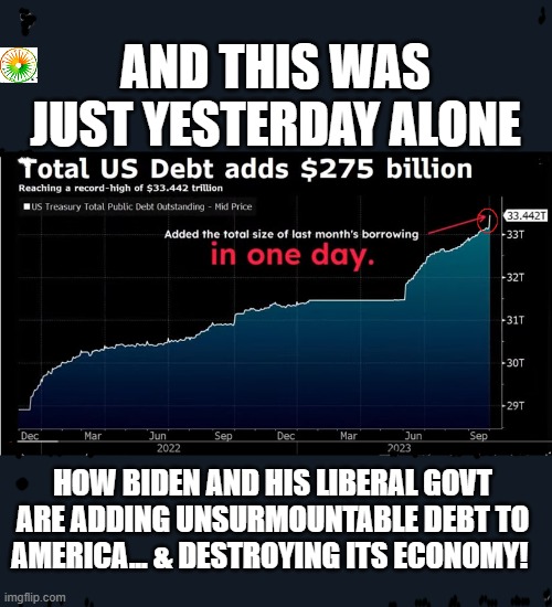 politics | AND THIS WAS JUST YESTERDAY ALONE; HOW BIDEN AND HIS LIBERAL GOVT ARE ADDING UNSURMOUNTABLE DEBT TO AMERICA... & DESTROYING ITS ECONOMY! | image tagged in political meme | made w/ Imgflip meme maker