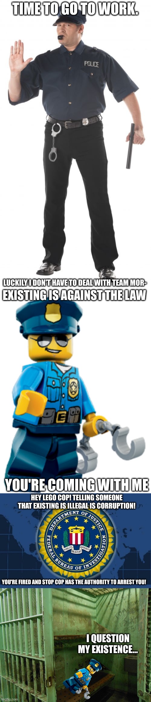 TIME TO GO TO WORK. LUCKILY I DON'T HAVE TO DEAL WITH TEAM MOR-; EXISTING IS AGAINST THE LAW; YOU'RE COMING WITH ME; HEY LEGO COP! TELLING SOMEONE THAT EXISTING IS ILLEGAL IS CORRUPTION! YOU'RE FIRED AND STOP COP HAS THE AUTHORITY TO ARREST YOU! I QUESTION MY EXISTENCE... | image tagged in memes,stop cop,police officer,fbi logo,prison cell | made w/ Imgflip meme maker