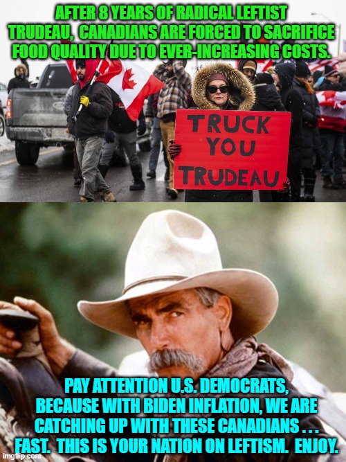 Gotta wonder what the average Dem Party voter is 'thinking'. | AFTER 8 YEARS OF RADICAL LEFTIST TRUDEAU,  CANADIANS ARE FORCED TO SACRIFICE FOOD QUALITY DUE TO EVER-INCREASING COSTS. PAY ATTENTION U.S. DEMOCRATS, BECAUSE WITH BIDEN INFLATION, WE ARE CATCHING UP WITH THESE CANADIANS . . . FAST.  THIS IS YOUR NATION ON LEFTISM.  ENJOY. | image tagged in yep | made w/ Imgflip meme maker
