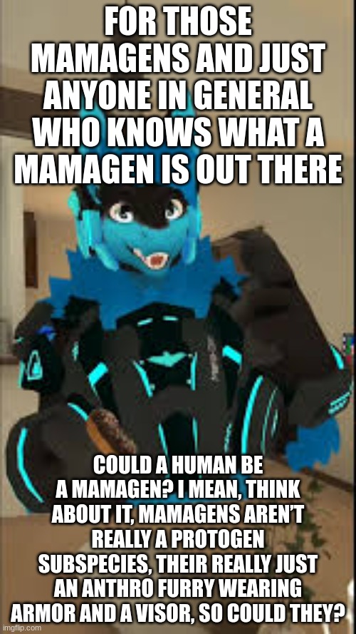 can they tho? | FOR THOSE MAMAGENS AND JUST ANYONE IN GENERAL WHO KNOWS WHAT A MAMAGEN IS OUT THERE; COULD A HUMAN BE A MAMAGEN? I MEAN, THINK ABOUT IT, MAMAGENS AREN’T REALLY A PROTOGEN SUBSPECIES, THEIR REALLY JUST AN ANTHRO FURRY WEARING ARMOR AND A VISOR, SO COULD THEY? | image tagged in furry,question | made w/ Imgflip meme maker
