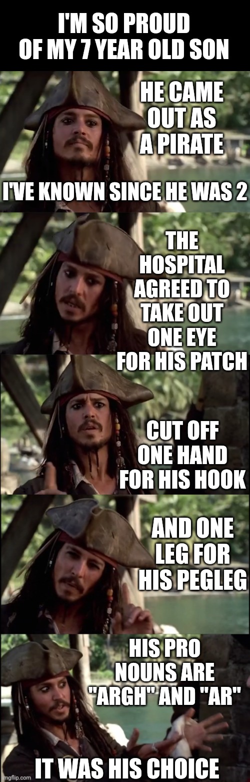 PRETTY MUCH HOW IT IS | I'M SO PROUD OF MY 7 YEAR OLD SON; HE CAME OUT AS A PIRATE; I'VE KNOWN SINCE HE WAS 2; THE HOSPITAL AGREED TO TAKE OUT ONE EYE FOR HIS PATCH; CUT OFF ONE HAND FOR HIS HOOK; AND ONE LEG FOR HIS PEGLEG; HIS PRO NOUNS ARE "ARGH" AND "AR"; IT WAS HIS CHOICE | image tagged in jack sparrow i like this,politics,pronouns,liberals,transgender | made w/ Imgflip meme maker