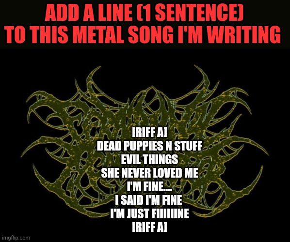 ADD A LINE (1 SENTENCE) TO THIS METAL SONG I'M WRITING; [RIFF A]
DEAD PUPPIES N STUFF
EVIL THINGS
SHE NEVER LOVED ME
I'M FINE....
I SAID I'M FINE 
I'M JUST FIIIIIINE
[RIFF A] | image tagged in funny memes | made w/ Imgflip meme maker