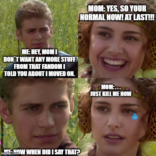 Anakin Padme 4 Panel | MOM: YES, SO YOUR NORMAL NOW! AT LAST!!! ME: HEY, MOM I DON`T WANT ANY MORE STUFF FROM THAT FANDOM I TOLD YOU ABOUT I MOVED ON. MOM: . . . JUST KILL ME NOW; ME: NOW WHEN DID I SAY THAT? | image tagged in anakin padme 4 panel | made w/ Imgflip meme maker