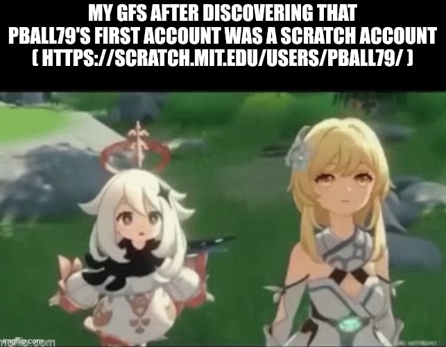 MY GFS AFTER DISCOVERING THAT PBALL79'S FIRST ACCOUNT WAS A SCRATCH ACCOUNT ( HTTPS://SCRATCH.MIT.EDU/USERS/PBALL79/ ) | made w/ Imgflip meme maker