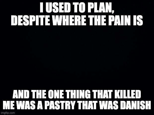 game 7 | I USED TO PLAN, DESPITE WHERE THE PAIN IS; AND THE ONE THING THAT KILLED ME WAS A PASTRY THAT WAS DANISH | image tagged in black background | made w/ Imgflip meme maker