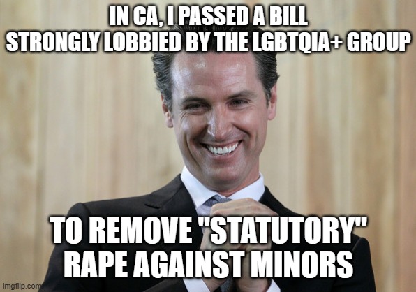 Scheming Gavin Newsom  | IN CA, I PASSED A BILL STRONGLY LOBBIED BY THE LGBTQIA+ GROUP TO REMOVE "STATUTORY" RAPE AGAINST MINORS | image tagged in scheming gavin newsom | made w/ Imgflip meme maker