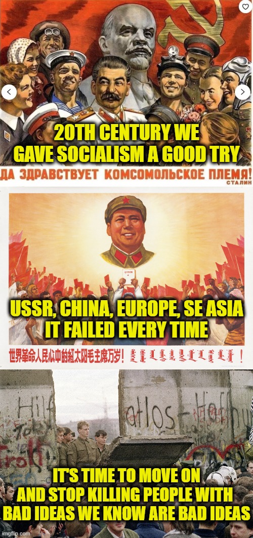 Let's stop killing people with bad ideas | 20TH CENTURY WE
GAVE SOCIALISM A GOOD TRY; USSR, CHINA, EUROPE, SE ASIA
IT FAILED EVERY TIME; IT'S TIME TO MOVE ON
AND STOP KILLING PEOPLE WITH 
BAD IDEAS WE KNOW ARE BAD IDEAS | image tagged in socialism | made w/ Imgflip meme maker