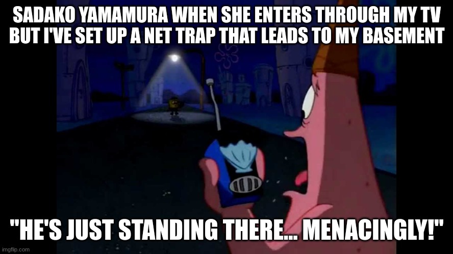 hear me out y'all!!!! | SADAKO YAMAMURA WHEN SHE ENTERS THROUGH MY TV BUT I'VE SET UP A NET TRAP THAT LEADS TO MY BASEMENT; "HE'S JUST STANDING THERE... MENACINGLY!" | image tagged in patrick he's just standing here menacingly | made w/ Imgflip meme maker