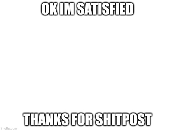 I'm satisfied | OK IM SATISFIED; THANKS FOR SHITPOST | made w/ Imgflip meme maker