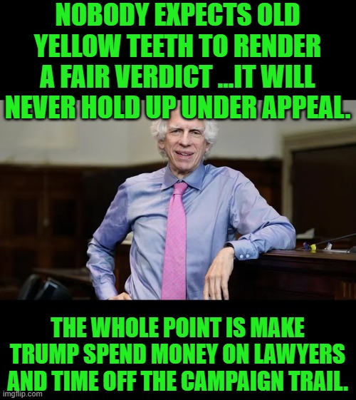 nope | NOBODY EXPECTS OLD YELLOW TEETH TO RENDER A FAIR VERDICT ...IT WILL NEVER HOLD UP UNDER APPEAL. THE WHOLE POINT IS MAKE TRUMP SPEND MONEY ON LAWYERS AND TIME OFF THE CAMPAIGN TRAIL. | image tagged in democrats | made w/ Imgflip meme maker