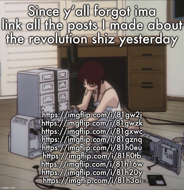 Lain | Since y’all forgot ima link all the posts I made about the revolution shiz yesterday; https://imgflip.com/i/81gw2j
https://imgflip.com/i/81gwzk
https://imgflip.com/i/81gxwc
https://imgflip.com/i/81gznq
https://imgflip.com/i/81h0eu
https://imgflip.com/i/81h0tb
https://imgflip.com/i/81h16w
https://imgflip.com/i/81h20y
https://imgflip.com/i/81h3ai | image tagged in lain | made w/ Imgflip meme maker