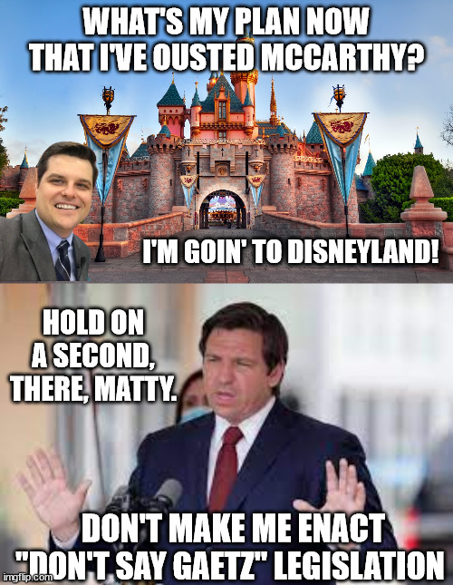 Tune in for the next episode of the GOP Sh*tshow. | WHAT'S MY PLAN NOW THAT I'VE OUSTED MCCARTHY? I'M GOIN' TO DISNEYLAND! HOLD ON A SECOND, THERE, MATTY. DON'T MAKE ME ENACT "DON'T SAY GAETZ" LEGISLATION | image tagged in evil gaetz,evil desantis,evil gop | made w/ Imgflip meme maker